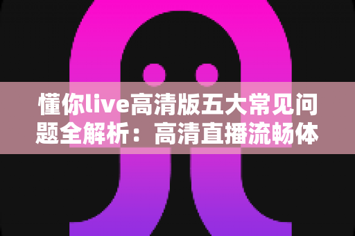懂你live高清版五大常见问题全解析：高清直播流畅体验一站式排查指南