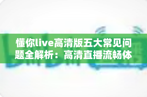 懂你live高清版五大常见问题全解析：高清直播流畅体验一站式排查指南