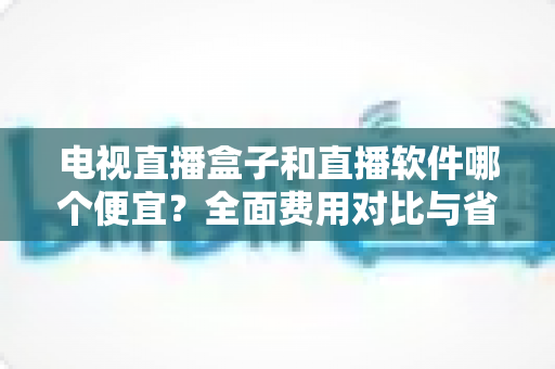 电视直播盒子和直播软件哪个便宜?全面费用对比与省钱选购指南 电视直播盒子和直播软件哪个便宜?全面费用对比与省钱选购指南