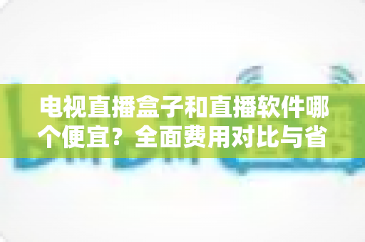 电视直播盒子和直播软件哪个便宜?全面费用对比与省钱选购指南 电视直播盒子和直播软件哪个便宜?全面费用对比与省钱选购指南