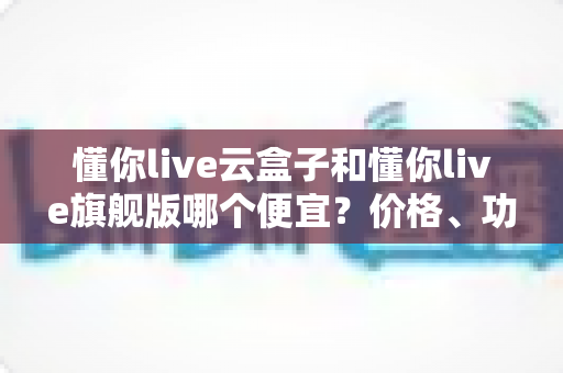 懂你live云盒子和懂你live旗舰版哪个便宜?价格、功能与性价比全方位深度解析 懂你live云盒子和懂你live旗舰版哪个便宜?价格、功能与性价比全方位深度解析