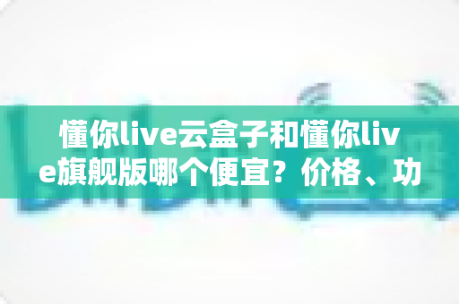 懂你live云盒子和懂你live旗舰版哪个便宜?价格、功能与性价比全方位深度解析 懂你live云盒子和懂你live旗舰版哪个便宜?价格、功能与性价比全方位深度解析