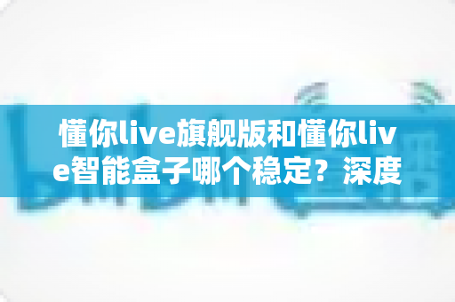 懂你live旗舰版和懂你live智能盒子哪个稳定?深度实测对比解析,看完不再纠结 懂你live旗舰版和懂你live智能盒子哪个稳定?深度实测对比解析,看完不再纠结