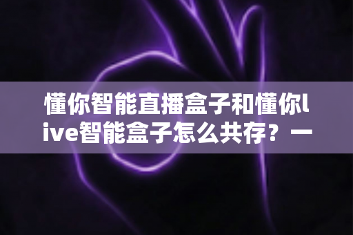 懂你智能直播盒子和懂你live智能盒子怎么共存?一站式双设备协同使用全攻略 懂你智能直播盒子和懂你live智能盒子怎么共存?一站式双设备协同使用全攻略