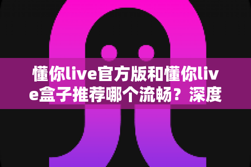 懂你live官方版和懂你live盒子推荐哪个流畅？深度对比解析，助你选出最顺滑的观看方案