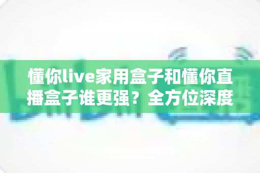 懂你live家用盒子和懂你直播盒子谁更强?全方位深度对比助你精准选购 懂你live家用盒子和懂你直播盒子谁更强?全方位深度对比助你精准选购