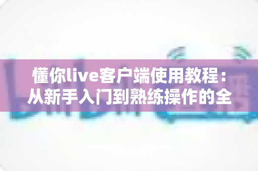懂你live客户端使用教程：从新手入门到熟练操作的全流程指南