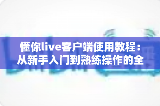 懂你live客户端使用教程：从新手入门到熟练操作的全流程指南