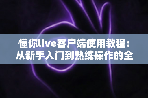 懂你live客户端使用教程：从新手入门到熟练操作的全流程指南
