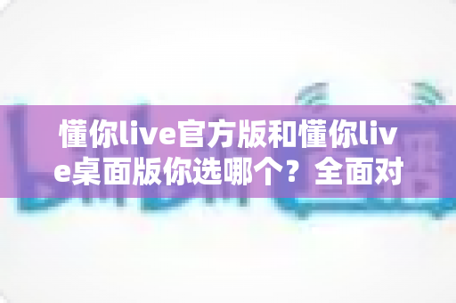 懂你live官方版和懂你live桌面版你选哪个?全面对比帮你找到最适合自己的版本 懂你live官方版和懂你live桌面版你选哪个?全面对比帮你找到最适合自己的版本