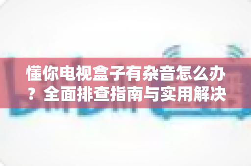 懂你电视盒子有杂音怎么办？全面排查指南与实用解决方案大公开