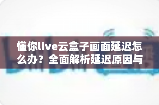 懂你live云盒子画面延迟怎么办?全面解析延迟原因与实用解决方法,助你直播画面流畅不卡顿 懂你live云盒子画面延迟怎么办?全面解析延迟原因与实用解决方法,助你直播画面流畅不卡顿