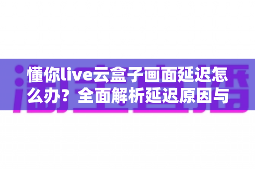 懂你live云盒子画面延迟怎么办?全面解析延迟原因与实用解决方法,助你直播画面流畅不卡顿 懂你live云盒子画面延迟怎么办?全面解析延迟原因与实用解决方法,助你直播画面流畅不卡顿