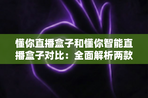 懂你直播盒子和懂你智能直播盒子对比：全面解析两款直播设备的差异与选购指南