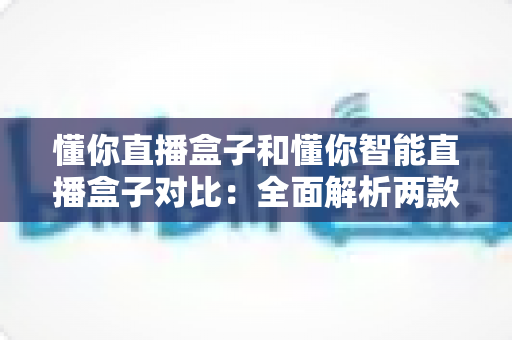 懂你直播盒子和懂你智能直播盒子对比：全面解析两款直播设备的差异与选购指南