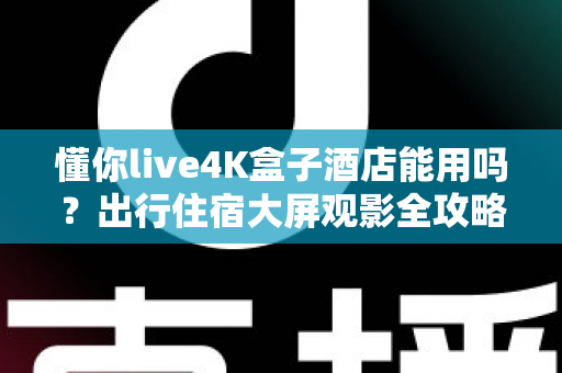 懂你live4K盒子酒店能用吗？出行住宿大屏观影全攻略与实用指南