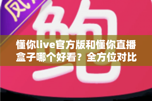 懂你live官方版和懂你直播盒子哪个好看？全方位对比测评助你选出最佳观播体验