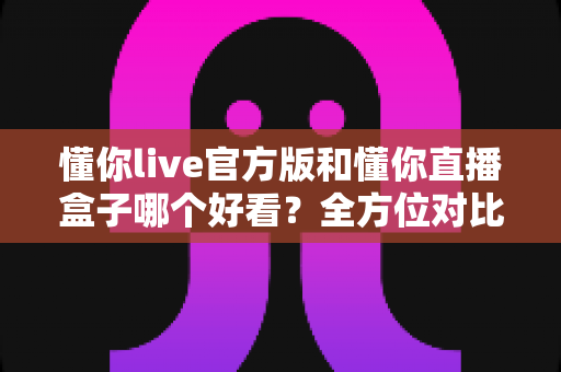 懂你live官方版和懂你直播盒子哪个好看？全方位对比测评助你选出最佳观播体验
