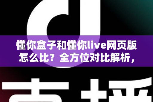 懂你盒子和懂你live网页版怎么比？全方位对比解析，帮你选出最合适的使用方式