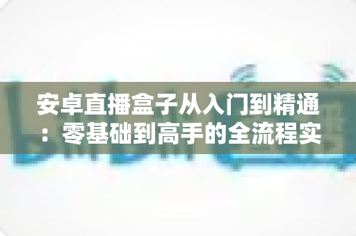 安卓直播盒子从入门到精通：零基础到高手的全流程实战指南