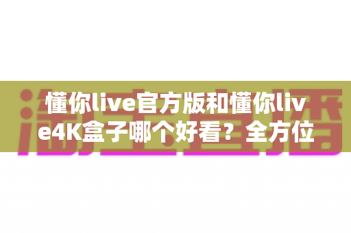懂你live官方版和懂你live4K盒子哪个好看?全方位深度对比助你找到理想观影方案 懂你live官方版和懂你live4K盒子哪个好看?全方位深度对比助你找到理想观影方案