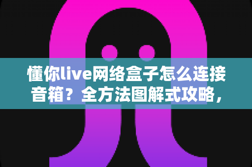 懂你live网络盒子怎么连接音箱?全方法图解式攻略,轻松提升家庭观影音效体验 懂你live网络盒子怎么连接音箱?全方法图解式攻略,轻松提升家庭观影音效体验