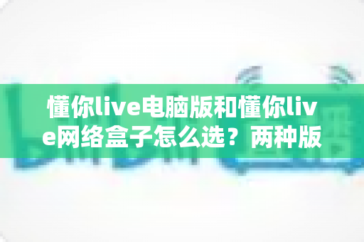 懂你live电脑版和懂你live网络盒子怎么选？两种版本全方位对比，看完这篇不再纠结