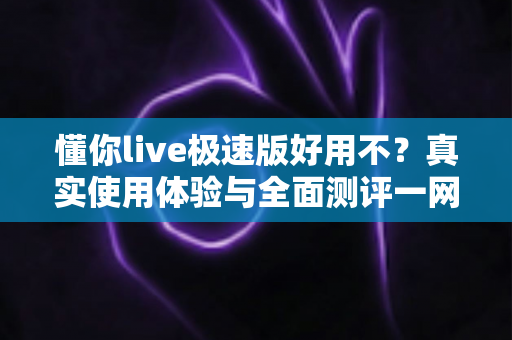 懂你live极速版好用不？真实使用体验与全面测评一网打尽