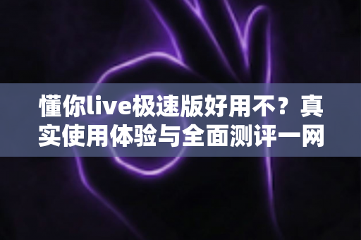 懂你live极速版好用不？真实使用体验与全面测评一网打尽