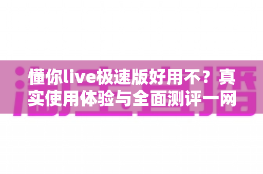 懂你live极速版好用不？真实使用体验与全面测评一网打尽