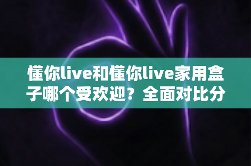 懂你live和懂你live家用盒子哪个受欢迎？全面对比分析帮你做出最佳选择