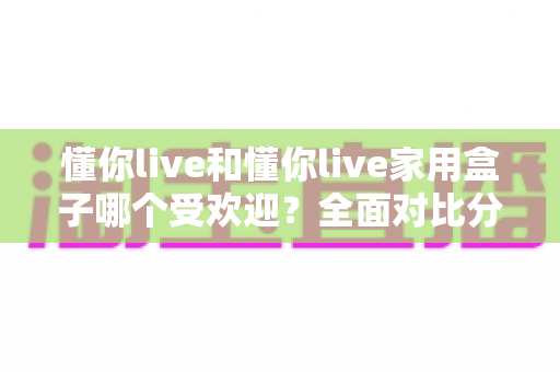 懂你live和懂你live家用盒子哪个受欢迎？全面对比分析帮你做出最佳选择