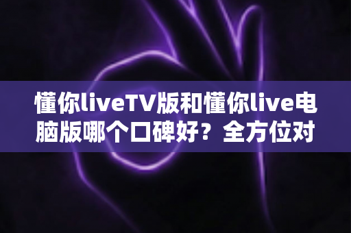 懂你liveTV版和懂你live电脑版哪个口碑好?全方位对比评测助你选出最佳观影版本 懂你liveTV版和懂你live电脑版哪个口碑好?全方位对比评测助你选出最佳观影版本