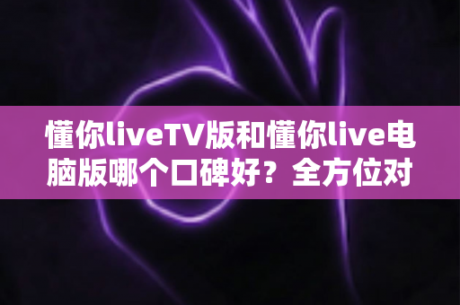 懂你liveTV版和懂你live电脑版哪个口碑好?全方位对比评测助你选出最佳观影版本 懂你liveTV版和懂你live电脑版哪个口碑好?全方位对比评测助你选出最佳观影版本
