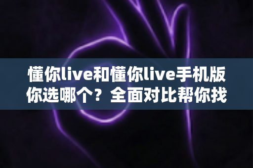 懂你live和懂你live手机版你选哪个？全面对比帮你找到最适合的选择