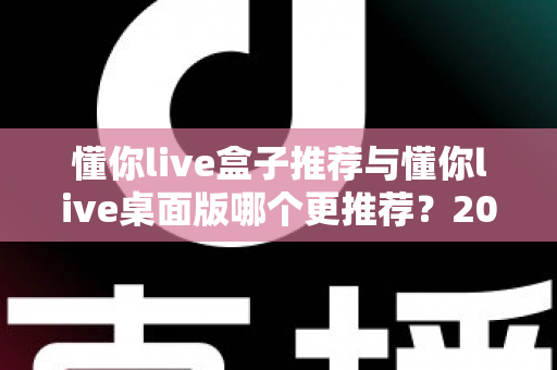 懂你live盒子推荐与懂你live桌面版哪个更推荐？2025主播直播工具深度对比与选购全指南