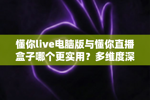 懂你live电脑版与懂你直播盒子哪个更实用？多维度深度对比助你选对观影工具