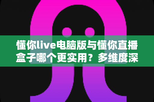 懂你live电脑版与懂你直播盒子哪个更实用？多维度深度对比助你选对观影工具