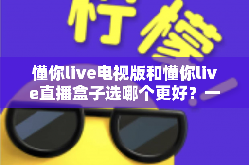 懂你live电视版和懂你live直播盒子选哪个更好?一文读懂两种方案的差异与选购建议 懂你live电视版和懂你live直播盒子选哪个更好?一文读懂两种方案的差异与选购建议