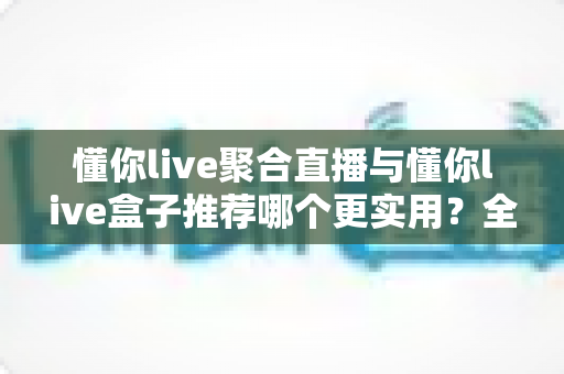 懂你live聚合直播与懂你live盒子推荐哪个更实用？全方位深度对比助你选出最适合的观影方案