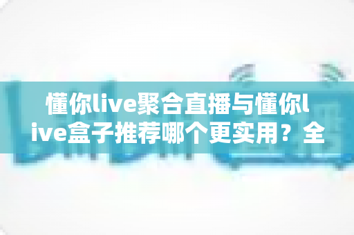 懂你live聚合直播与懂你live盒子推荐哪个更实用？全方位深度对比助你选出最适合的观影方案