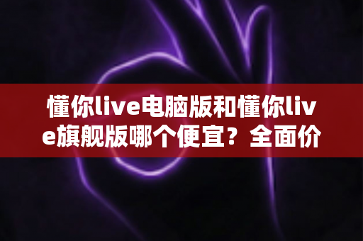 懂你live电脑版和懂你live旗舰版哪个便宜?全面价格对比与省钱选购指南 懂你live电脑版和懂你live旗舰版哪个便宜?全面价格对比与省钱选购指南