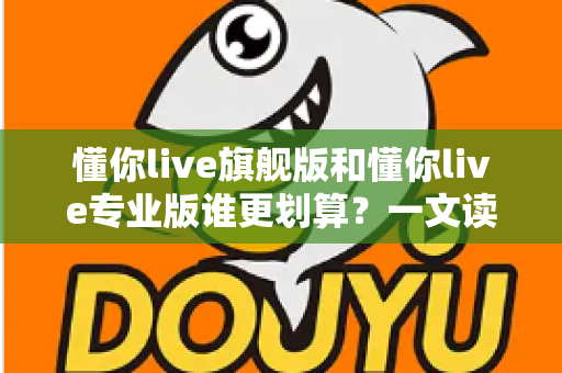 懂你live旗舰版和懂你live专业版谁更划算?一文读懂版本差异与高性价比选购攻略 懂你live旗舰版和懂你live专业版谁更划算?一文读懂版本差异与高性价比选购攻略