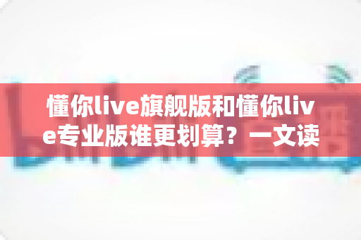 懂你live旗舰版和懂你live专业版谁更划算?一文读懂版本差异与高性价比选购攻略 懂你live旗舰版和懂你live专业版谁更划算?一文读懂版本差异与高性价比选购攻略