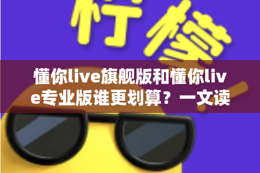 懂你live旗舰版和懂你live专业版谁更划算?一文读懂版本差异与高性价比选购攻略 懂你live旗舰版和懂你live专业版谁更划算?一文读懂版本差异与高性价比选购攻略