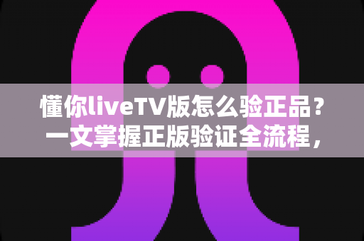 懂你liveTV版怎么验正品?一文掌握正版验证全流程,远离盗版风险的实用指南 懂你liveTV版怎么验正品?一文掌握正版验证全流程,远离盗版风险的实用指南