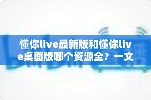 懂你live最新版和懂你live桌面版哪个资源全？一文看懂双版本资源差异与最佳选择