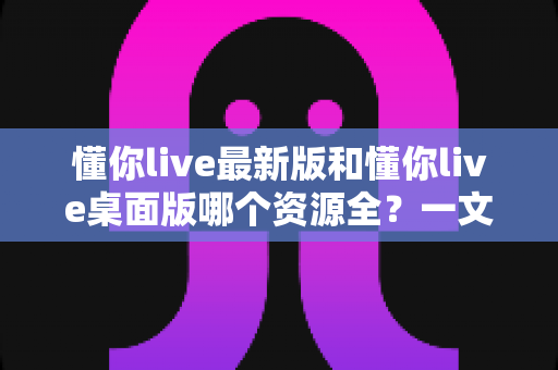 懂你live最新版和懂你live桌面版哪个资源全？一文看懂双版本资源差异与最佳选择