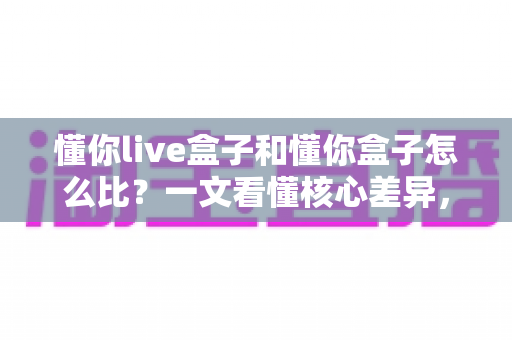 懂你live盒子和懂你盒子怎么比？一文看懂核心差异，选购不再纠结
