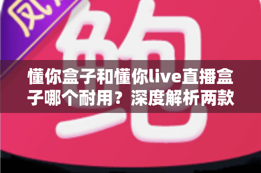 懂你盒子和懂你live直播盒子哪个耐用？深度解析两款电视盒子的使用寿命与选购指南